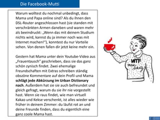 Die Facebook-Mutti
Warum wolltest du nochmal unbedingt, dass
Mama und Papa online sind? Als du ihnen den
DSL-Router angeschlossen hast (sie standen mit
verschränkten Armen daneben und waren mehr
als beeindruckt: „Wenn das mit deinem Studium
nichts wird, kannst du ja immer noch was mit
Internet machen!“), konntest du nur Vorteile
sehen. Von denen fallen dir jetzt keine mehr ein.

Gestern hat Mama unter dein Youtube-Video aus
„Frauentausch“ geschrieben, dass sie das ganz
schön zynisch findet. Zwei ehemalige
Freundschaften mit Extras schreiben ständig
obszöne Kommentare auf dein Profil und Mama
schlägt jede Abkürzung im Urban Dictionary
nach. Außerdem hat sie sie auch befreundet und
gleich gefragt, warum du sie ihr nie vorgestellt
hast. Wenn sie raus findet, wie man virtuell
Kakao und Kekse verschenkt, ist alles wieder wie
früher in deinem Zimmer: du läufst rot an und
deine Freunde finden, dass du eigentlich eine
ganz coole Mama hast.
 