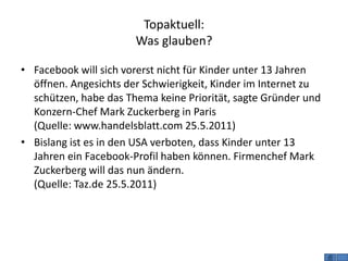 Topaktuell:
                       Was glauben?

• Facebook will sich vorerst nicht für Kinder unter 13 Jahren
  öffnen. Angesichts der Schwierigkeit, Kinder im Internet zu
  schützen, habe das Thema keine Priorität, sagte Gründer und
  Konzern-Chef Mark Zuckerberg in Paris
  (Quelle: www.handelsblatt.com 25.5.2011)
• Bislang ist es in den USA verboten, dass Kinder unter 13
  Jahren ein Facebook-Profil haben können. Firmenchef Mark
  Zuckerberg will das nun ändern.
  (Quelle: Taz.de 25.5.2011)
 