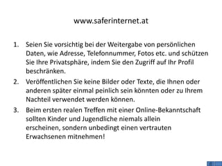 www.saferinternet.at

1. Seien Sie vorsichtig bei der Weitergabe von persönlichen
   Daten, wie Adresse, Telefonnummer, Fotos etc. und schützen
   Sie Ihre Privatsphäre, indem Sie den Zugriff auf Ihr Profil
   beschränken.
2. Veröffentlichen Sie keine Bilder oder Texte, die Ihnen oder
   anderen später einmal peinlich sein könnten oder zu Ihrem
   Nachteil verwendet werden können.
3. Beim ersten realen Treffen mit einer Online-Bekanntschaft
   sollten Kinder und Jugendliche niemals allein
   erscheinen, sondern unbedingt einen vertrauten
   Erwachsenen mitnehmen!
 