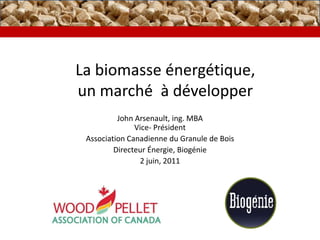 La biomasseénergétique,un marché  à développer John Arsenault, ing. MBA Vice- Président Association Canadienne du Granule de Bois DirecteurÉnergie, Biogénie 2 juin, 2011 