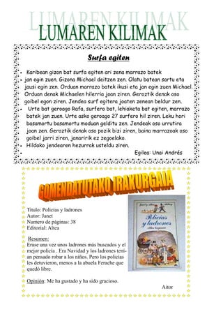 Surfa egiten
•    Karibean gizon bat surfa egiten ari zena marrazo batek
•   jan egin zuen. Gizona Michael deitzen zen. Olatu batean sartu eta
    jausi egin zen. Orduan marrazo batek ikusi eta jan egin zuen Michael.
    Orduan denak Michaelen hilerria joan ziren. Geroztik denak oso
    goibel egon ziren. Jendea surf egitera joaten zenean beldur zen.
•     Urte bat geroago Rafa, surfero bat, lehiaketa bat egiten, marrazo
     batek jan zuen. Urte asko geroago 27 surfero hil ziren. Leku hori
     basamortu basamortu moduan gelditu zen. Jendeak oso urrutira
     joan zen. Geroztik denak oso pozik bizi ziren, baina marrazoak oso
     goibel jarri ziren, janaririk ez zegoelako.
•    Hildako jendearen hezurrak usteldu ziren.
•                                                 Egilea: Unai Andrés




     Titulo: Policías y ladrones
     Autor: Janet
     Numero de páginas: 38
     Editorial: Altea

      Resumen:
     Erase una vez unos ladrones más buscados y el
     mejor policía . Era Navidad y los ladrones tení-
     an pensado robar a los niños. Pero los policías
     les detuvieron, menos a la abuela Ferache que
     quedó libre.

     Opinión: Me ha gustado y ha sido gracioso.
                                                            Aitor
 