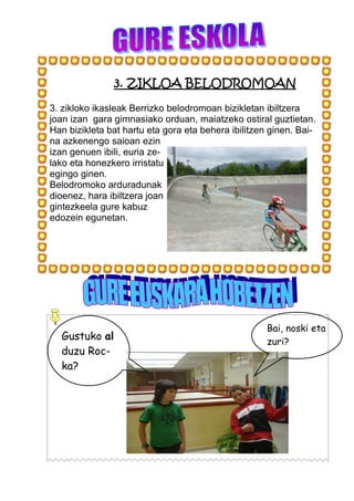 3. ZIKLOA BELODROMOAN

3. zikloko ikasleak Berrizko belodromoan bizikletan ibiltzera
joan izan gara gimnasiako orduan, maiatzeko ostiral guztietan.
Han bizikleta bat hartu eta gora eta behera ibilitzen ginen. Bai-
na azkenengo saioan ezin
izan genuen ibili, euria ze-
lako eta honezkero irristatu
egingo ginen.
Belodromoko arduradunak
dioenez, hara ibiltzera joan
gintezkeela gure kabuz
edozein egunetan.




                                                     Bai, noski eta
  Gustuko al                                         zuri?
  duzu Roc-
  ka?
 