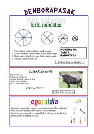 NORENA DA
  1. Joneren tarta Linarena baino handiagoa da.
  2. Maialenen tarta Joneren eta Linaren artean dago.      TARTA
  3. Ibairen tarta Maialenen tarta baino txikiagoa da.     BAKOITZA?
  4. Joneren tarta handiena da.
                                                         Egileak: Lina eta Maialen



                        IGARKIZUNA
 Sabanan bizi da,
 behiaren antzekoa da,
oso adar handiak eta luzeak ditu,
taldean joaten dira beti
eta “u” letra dauka erdian.

                     ZER DA ????????
                                                 Egilea: Unai Arkarazo




 Zapatuan tenperaturek gora egingo dute, zaparradaren bat edo
beste ere erori daiteke. Iparraldetik joko du haizeak.
Igandean temperaturak eta eguraldiak berdintsu jarraituko dute.
Haizeak ipar-ekialdetik joko du.
 