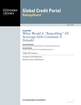 June 3, 2011



Credit FAQ:
When Would A "Reprofiling" Of
Sovereign Debt Constitute A
Default?
Primary Credit Analyst:
Moritz Kraemer, Frankfurt (49) 69-33-99-9249; moritz_kraemer@standardandpoors.com
Secondary Contact:
Frank Gill, London (44) 20-7176-7129; frank_gill@standardandpoors.com


Table Of Contents
Frequently Asked Questions
Related Criteria And Research




www.standardandpoors.com/ratingsdirect                                                              1
                                                                                    870446 | 300323561
 