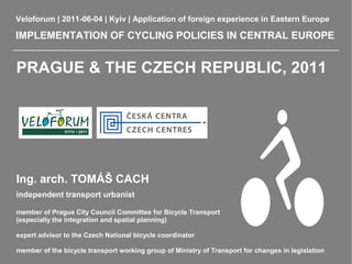 Veloforum | 2011-06-04 | Kyiv | Application of foreign experience in Eastern Europe

IMPLEMENTATION OF CYCLING POLICIES IN CENTRAL EUROPE


PRAGUE & THE CZECH REPUBLIC, 2011




Ing. arch. TOMÁŠ CACH
independent transport urbanist

member of Prague City Council Committee for Bicycle Transport
(especially the integration and spatial planning)

expert advisor to the Czech National bicycle coordinator

member of the bicycle transport working group of Ministry of Transport for changes in legislation
 