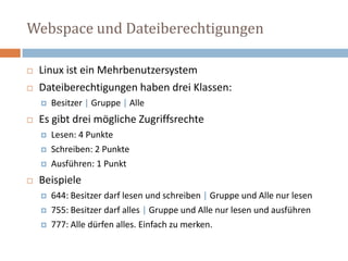 Webspace und DateiberechtigungenLinux ist ein MehrbenutzersystemDateiberechtigungen haben drei Klassen:  Besitzer | Gruppe | Alle Es gibt drei mögliche Zugriffsrechte Lesen: 4 PunkteSchreiben: 2 PunkteAusführen: 1 PunktBeispiele 644: Besitzer darf lesen und schreiben | Gruppe und Alle nur lesen 755: Besitzer darf alles | Gruppe und Alle nur lesen und ausführen777: Alle dürfen alles. Einfach zu merken. 