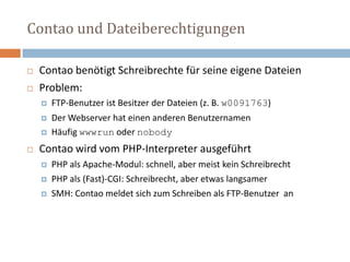 Contao und DateiberechtigungenContao benötigt Schreibrechte für seine eigene Dateien Problem:FTP-Benutzer ist Besitzer der Dateien (z. B. w0091763)Der Webserver hat einen anderen Benutzernamen  Häufig wwwrun oder nobodyContao wird vom PHP-Interpreter ausgeführtPHP als Apache-Modul: schnell, aber meist kein SchreibrechtPHP als (Fast)-CGI: Schreibrecht, aber etwas langsamer  SMH: Contao meldet sich zum Schreiben als FTP-Benutzer  an