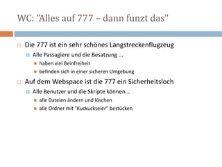 WC: "Alles auf 777 – dann funzt das"Die 777 ist ein sehr schönes LangstreckenflugzeugAlle Passagiere und die Besatzung ...haben viel Beinfreiheitbefinden sich in einer sicheren UmgebungAuf dem Webspace ist die 777 ein Sicherheitsloch Alle Benutzer und die Skripte können...alle Dateien ändern und löschen alle Ordner mit "Kuckuckseier" bestücken