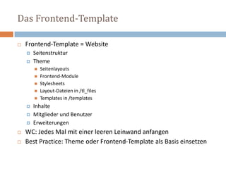 Das Frontend-Template Frontend-Template = Website Seitenstruktur ThemeSeitenlayouts Frontend-ModuleStylesheets Layout-Dateien in /tl_filesTemplates in /templatesInhalte Mitglieder und Benutzer Erweiterungen WC: Jedes Mal mit einer leeren Leinwand anfangen Best Practice: Theme oder Frontend-Template als Basis einsetzen 