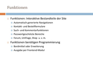 FunktionenFunktionen: Interaktive Bestandteile der Site Automatisch generierte Navigationen Kontakt- und Bestellformulare Such- und Kommentarfunktionen Passwortgeschützte Bereiche Forum, Umfrage, Shop  u. v. m. Funktionen benötigen Programmierung Bordmittel oder Erweiterung Ausgabe per Frontend-Modul 