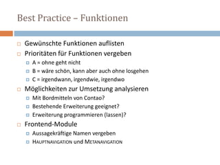 Best Practice – Funktionen  Gewünschte Funktionen auflisten Prioritäten für Funktionen vergebenA = ohne geht nichtB = wäre schön, kann aber auch ohne losgehenC = irgendwann, irgendwie, irgendwo  Möglichkeiten zur Umsetzung analysieren Mit Bordmitteln von Contao? Bestehende Erweiterung geeignet? Erweiterung programmieren (lassen)? Frontend-ModuleAussagekräftige Namen vergebenHauptnavigation und Metanavigation 