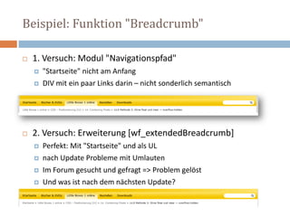 Beispiel: Funktion "Breadcrumb"1. Versuch: Modul "Navigationspfad""Startseite" nicht am Anfang DIV mit ein paar Links darin – nicht sonderlich semantisch2. Versuch: Erweiterung [wf_extendedBreadcrumb]Perfekt: Mit "Startseite" und als ULnach Update Probleme mit UmlautenIm Forum gesucht und gefragt => Problem gelöst Und was ist nach dem nächsten Update?  