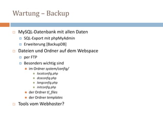 Wartung – BackupMySQL-Datenbank mit allen Daten SQL-Export mit phpMyAdmin Erweiterung [BackupDB]Dateien und Ordner auf dem Webspaceper FTP Besonders wichtig sind im Ordner system/config/ localconfig.php dcaconfig.phplangconfig.php initconfig.php der Ordner tl_files der Ordner templates Tools vom Webhoster? 