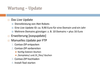Wartung – Update Das Live Update Dienstleistung von iNetRobotsEine Live Update ID: ca. 9,90 Euro für eine Domain und ein JahrMehrere Domains günstiger: z. B. 10 Domains = plus 16 Euro Erweiterung [easyupdate]Manuelles Update per FTP Contao-ZIP entpacken Contao-ZIP vorbereiten Konfig-Dateien löschen /templates/ und /tl_files/ löschen Contao-ZIP hochladenInstall-Tool starten 