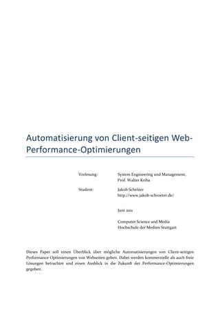 Automatisierung von Client-seitigen Web-
Performance-Optimierungen

                           Vorlesung:          System Engineering und Management,
                                               Prof. Walter Kriha

                           Student:            Jakob Schröter
                                               http://www.jakob-schroeter.de/


                                               Juni 2011

                                               Computer Science and Media
                                               Hochschule der Medien Stuttgart




Dieses Paper soll einen Überblick über mögliche Automatisierungen von Client-seitigen
Performance Optimierungen von Webseiten geben. Dabei werden kommerzielle als auch freie
Lösungen betrachtet und einen Ausblick in die Zukunft der Performance-Optimierungen
gegeben.
 