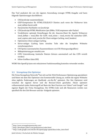 System Engineering und Management                  Automatisierung von Client-seitigen Performance-Optimierungen



Das Tool analysiert die von der eigenen Anwendung erzeugte HTML-Ausgabe und kann
folgende Optimierungen durchführen:

        CSS/JavaScript zusammenfassen
        GZIP-Kompression für HTML/CSS/JS/ICO Dateien auch wenn der Webserver kein
         mod_deflate bereit stellt
        Dynamisches Nachladen von JavaScript
        CSS/JavaScript/HTML Minification (per JSMin, YUICompressor oder Packer)
        Vordefinierte optimale Einstellungen für die .htaccess-Datei für Apache Webserver
         (mod_deflate + mod_filter für GZIP, mod_mime + mod_rewrite für statisches GZIP,
         mod_expires oder mod_rewrite für Client-seitiges Caching, mod_headers)
        Optimiertes Client-seitiges Caching
        Server-seitiges Caching kann einzelne Teile oder die komplette Webseite
         zwischenspeichern
        CSS Sprites (automatisches Zusammenfassen von CSS-Hintergrundgrafiken)
        Bildoptimierung per smushit.com
        CDN Unterstützung (statische Dateien können automatisch auf das CDN verteilt
         werden)
        Inline-Grafiken (data:URI)

WEBO Site SpeedUp kann mit reduziertem Funktionsumfang kostenlos verwendet werden.



3.5 Strangeloop Site Optimizer
Die Firma Strangeloop Networks18 hat sich auf die Web Performance Optimierung spezialisiert
und bietet mit dem Site Optimizer eine kommerzielle Lösung an, welche die eigene Webseite
ohne jegliche Änderungen am Quellcode „on-thy-fly“ optimiert. Der Site Optimizer wird
zwischen die eigenen Server und die Browser-Client geschaltet. Dieser optimiert
vollautomatisch jeden Seitenzugriff auf Basis der Best Practices von Yahoo19 und Google20 und
eigenen Regeln der Firma Strangeloop. Der HTML-Code und alle Ressourcen werden nun
spezifisch für den Ziel-Browser und das -Endgerät optimiert.




18
   http://www.strangeloopnetworks.com/
19
   http://developer.yahoo.com/performance/rules.html
20
   http://code.google.com/intl/de-DE/speed/page-speed/docs/rules_intro.html

Jakob Schröter | Hochschule der Medien Stuttgart                                                      11
 