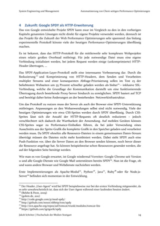 System Engineering und Management                  Automatisierung von Client-seitigen Performance-Optimierungen




4    Zukunft: Google SPDY als HTTP-Erweiterung
Das von Google entwickelte Projekt SPDY kann zwar im Vergleich zu den in den vorherigen
Kapiteln genannten Lösungen nicht direkt für eigene Projekte verwendet werden, dennoch ist
das Projekt für die Zukunft der Web Performance Optimierungen sehr spannend: das bislang
experimentelle Protokoll könnte viele der heutigen Performance-Optimierungen überflüssig
machen.

Es ist bekannt, dass das HTTP-Protokoll für die mittlerweile sehr komplexen Webprojekte
einen relativ großen Overhead mitbringt. Für jede notwendige Datei muss eine eigene
Verbindung initialisiert werden, bei jedem Request werden einige (unkomprimierte) HTTP-
Header übertragen, …

Das SPDY-Application-Layer-Protokoll stellt eine interessante Verbesserung dar. Durch die
Reduzierung 22 und Komprimierung von HTTP-Headern, dem Senden und Verarbeiten
multipler Streams und einer konsequenten Abfrage-Priorisierung sollen im Test 25 der
beliebtesten Webseiten um 55 Prozent schneller geladen werden als bisher23 – inklusive SSL-
Verbindung, welche die Grundlage der Kommunikation darstellt um eine funktionierende
Übertragung durch bestehende Proxy-Server hindurch zu ermöglichen. SPDY basiert auf TCP
und benötigt daher keine Änderungen an der bestehenden Netzwerkinfrastruktur.

Um das Protokoll zu nutzen muss der Server als auch der Browser eine SPDY-Unterstützung
mitbringen. Anpassungen an den Webanwendungen selbst sind nicht notwendig. Viele der
heutigen Optimierungen wie etwa CSS-Sprites werden durch SPDY überflüssig. Durch CSS-
Sprites lässt sich die Anzahl der HTTP-Requests oft deutlich reduzieren – jedoch
verschlechtert sich dadurch die Wartbarkeit der Anwendung. Auf mobilen Geräten können
CSS-Sprites sogar zu Performance-Einbußen führen, da bei jeder Verwendung eines
Ausschnitts aus der Sprite-Grafik die komplette Grafik in den Speicher geladen und verarbeitet
werden muss. Da SPDY ohnehin alle Ressource-Dateien in einem gemeinsamen Daten-Stream
überträgt müssen die Dateien nicht mehr kombiniert werden. Dabei sieht SPDY auch eine
Push-Funktion vor, über die Server Daten an den Browser senden können, noch bevor dieser
die Ressource angefragt hat. So können beispielsweise schon Ressourcen gesendet werden, die
auf der folgenden Seite benötigt werden.

Wie man es von Google erwartet, ist Google wiedermal Vorreiter: Google Chrome seit Version
11 und alle Google-Dienste wie Google Mail unterstützen bereits SPDY24. Nun ist die Frage, ob
und wann andere Browser und Webdienste nachziehen werden.

Erste Implementierungen als Apache-Modul 25 , Python 26 , Java 27 , Ruby 28 oder für Node.js-
Server29 befinden sich momentan in der Entwicklung.

22
   Der Header „User-Agent“ wird bei SPDY beispielsweise nur bei der ersten Verbindung mitgesendet, da
es sehr unwahrscheinlich ist, dass sich der User-Agent während einer laufenden Session ändert.
23
   (Belshe & Peon, 2009)
24
   (golem.de, 2011)
25
   http://code.google.com/p/mod-spdy/
26
   http://github.com/mnot/nbhttp/tree/spdy
27
   http://svn.apache.org/repos/asf/tomcat/trunk/modules/tomcat-lite
28
   https://github.com/igrigorik/spdy

Jakob Schröter | Hochschule der Medien Stuttgart                                                     14
 
