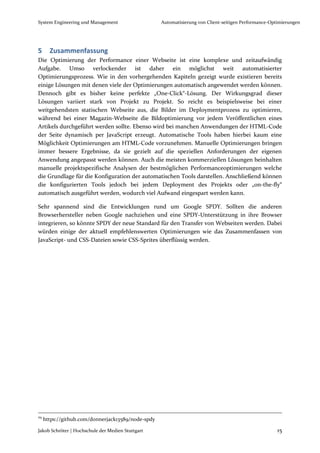 System Engineering und Management                   Automatisierung von Client-seitigen Performance-Optimierungen




5      Zusammenfassung
Die Optimierung der Performance einer Webseite ist eine komplexe und zeitaufwändig
Aufgabe. Umso verlockender ist daher ein möglichst weit automatisierter
Optimierungsprozess. Wie in den vorhergehenden Kapiteln gezeigt wurde existieren bereits
einige Lösungen mit denen viele der Optimierungen automatisch angewendet werden können.
Dennoch gibt es bisher keine perfekte „One-Click“-Lösung. Der Wirkungsgrad dieser
Lösungen variiert stark von Projekt zu Projekt. So reicht es beispielsweise bei einer
weitgehendsten statischen Webseite aus, die Bilder im Deploymentprozess zu optimieren,
während bei einer Magazin-Webseite die Bildoptimierung vor jedem Veröffentlichen eines
Artikels durchgeführt werden sollte. Ebenso wird bei manchen Anwendungen der HTML-Code
der Seite dynamisch per JavaScript erzeugt. Automatische Tools haben hierbei kaum eine
Möglichkeit Optimierungen am HTML-Code vorzunehmen. Manuelle Optimierungen bringen
immer bessere Ergebnisse, da sie gezielt auf die speziellen Anforderungen der eigenen
Anwendung angepasst werden können. Auch die meisten kommerziellen Lösungen beinhalten
manuelle projektspezifische Analysen der bestmöglichen Performanceoptimierungen welche
die Grundlage für die Konfiguration der automatischen Tools darstellen. Anschließend können
die konfigurierten Tools jedoch bei jedem Deployment des Projekts oder „on-the-fly“
automatisch ausgeführt werden, wodurch viel Aufwand eingespart werden kann.

Sehr spannend sind die Entwicklungen rund um Google SPDY. Sollten die anderen
Browserhersteller neben Google nachziehen und eine SPDY-Unterstützung in ihre Browser
integrieren, so könnte SPDY der neue Standard für den Transfer von Webseiten werden. Dabei
würden einige der aktuell empfehlenswerten Optimierungen wie das Zusammenfassen von
JavaScript- und CSS-Dateien sowie CSS-Sprites überflüssig werden.




29
     https://github.com/donnerjack13589/node-spdy

Jakob Schröter | Hochschule der Medien Stuttgart                                                       15
 
