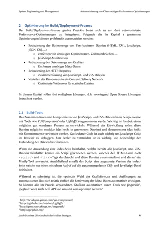 System Engineering und Management                  Automatisierung von Client-seitigen Performance-Optimierungen




2    Optimierung im Build/Deployment-Prozess
Der Build/Deployment-Prozess großer Projekte bietet sich an um dort automatisierte
Performance-Optimierungen zu integrieren. Folgende der in Kapitel 1 genannten
Optimierungen können problemlos automatisiert werden:

       Reduzierung der Datenmenge von Text-basierten Dateien (HTML, XML, JavaScript,
        JSON, CSS, …)
           o entfernen von unnötigen Kommentaren, Zeilenumbrüchen, …
           o JavaScript-Minification
       Reduzierung der Datenmenge von Grafiken
           o Entfernen unnötiger Meta-Daten
       Reduzierung der HTTP-Requests
           o Zusammenfassung von JavaScript- und CSS-Dateien
       Verteilen der Ressourcen in ein Content Delivery Network
           o Optimierte Webserver für statische Dateien


In diesem Kapitel sollen frei verfügbare Lösungen, d.h. vorwiegend Open Source Lösungen
betrachtet werden.



2.1 Build-Tools
Das Zusammenfassen und komprimieren von JavaScript- und CSS-Dateien kann beispielsweise
mit Tools wie YUICompressor1 oder UglifyJS2 vorgenommen werde. Wichtig ist hierbei, einen
möglichst gut wartbaren Prozess zu entwickeln. Während der Entwicklung sollen diese
Dateien möglichst modular (das heißt in getrennten Dateien) und dokumentiert (das heißt
mit Kommentaren) verwendet werden. Gut lesbarer Code ist auch wichtig um JavaScript-Code
im Browser zu debuggen. Um Fehler zu vermeiden ist es wichtig, die Reihenfolge der
Einbindung der Dateien beizubehalten.

Wenn die Anwendung eine index-Seite beinhaltet, welche bereits alle JavaScript- und CSS-
Dateien beinhaltet könnte ein Script geschrieben werden, welches den HTML-Code nach
<script> und <link>-Tags durchsucht und diese Dateien zusammenfasst und darauf ein
Minify-Tool anwendet. Anschließend erstellt das Script eine angepasste Version der index-
Seite welche nur einen einzelnen Aufruf auf die zusammengefasste CSS- und JavaScript-Datei
beinhaltet.

Während es schwierig ist, die optimale Wahl der Grafikformate und Auflösungen zu
automatisieren lässt sich relativ einfach die Entfernung der Meta-Daten automatisch erledigen.
So können alle im Projekt verwendeten Grafiken automatisch durch Tools wie pngcrush3,
jpegtran4 oder auch dem API von smushit.com optimiert werden5.


1
  http://developer.yahoo.com/yui/compressor/
2
  https://github.com/mishoo/UglifyJS
3
  http://pmt.sourceforge.net/pngcrush/
4
  http://jpegclub.org/

Jakob Schröter | Hochschule der Medien Stuttgart                                                      6
 
