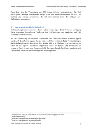 System Engineering und Management                  Automatisierung von Client-seitigen Performance-Optimierungen



Auch lässt sich die Verwendung von CSS-Sprites teilweise automatisieren. Das Tool
SmartSprites 6 benötigt beispielsweise lediglich ein paar Meta-Informationen in den CSS-
Dateien und erzeugt anschließend die CSS-Sprite-Dateien sowie die richtigen CSS-
Definitionen automatisch.



2.2 Framework-spezifische Build-Tools
Viele JavaScript-Frameworks und –Tools stellen bereits eigene Build-Tools zur Verfügung.
Diese verwenden beispielsweise Tools wie den YUICompressor um JavaScript- und CSS-
Dateien zusammenzufassen.

Bei der Verwendung von externen Frameworks und Tools sollte immer zunächst geprüft
werden, ob diese bereits eigene, für das Framework/Tool optimierte Build-Tools mitbringen.
So bietet beispielsweise Sencha mit dem Sencha SDK7 bzw. JSBuilder8 eine gute Lösung um
einen an die eigenen Bedürfnisse angepassten Build des Sencha ExtJS-Frameworks zu
erzeugen. Dabei werden unter Anderem die für das eigene Projekt benötigten JavaScript- und
CSS-Dateien automatisch zusammengefasst und komprimiert.




5
  beispielsweise http://mathew-davies.co.uk/2010/01/01/smushit-php-class.html
6
  http://csssprites.org/
7
  http://www.sencha.com/products/extjs/download/
8
  http://www.sencha.com/products/jsbuilder

Jakob Schröter | Hochschule der Medien Stuttgart                                                      7
 