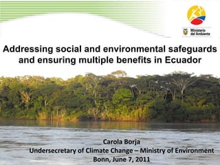 Addressing social and environmental safeguards
   and ensuring multiple benefits in Ecuador




                            Carola Borja
     Undersecretary of Climate Change – Ministry of Environment
                          Bonn, June 7, 2011
 