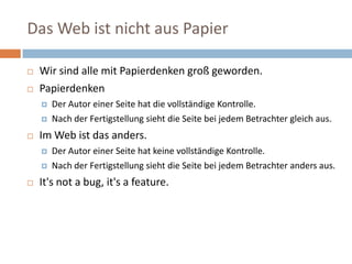 Das Web ist nicht aus PapierWir sind alle mit Papierdenken groß geworden. PapierdenkenDer Autor einer Seite hat die vollständige Kontrolle. Nach der Fertigstellung sieht die Seite bei jedem Betrachter gleich aus. Im Web ist das anders. Der Autor einer Seite hat keine vollständige Kontrolle. Nach der Fertigstellung sieht die Seite bei jedem Betrachter anders aus. It's not a bug, it's a feature. 