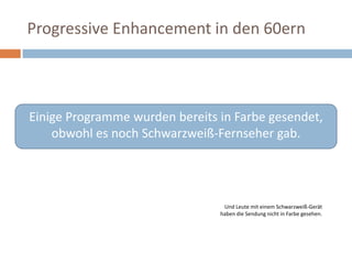 Progressive Enhancement in den 60ernEinige Programme wurden bereits in Farbe gesendet, obwohl es noch Schwarzweiß-Fernseher gab. Und Leute mit einem Schwarzweiß-Gerät haben die Sendung nicht in Farbe gesehen.