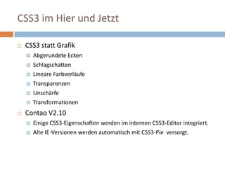 CSS3 im Hier und JetztCSS3 statt Grafik  Abgerundete Ecken SchlagschattenLineare Farbverläufe TransparenzenUnschärfe Transformationen Contao V2.10 Einige CSS3-Eigenschaften werden im internen CSS3-Editor integriert. Alte IE-Versionen werden automatisch mit CSS3-Pie  versorgt. 
