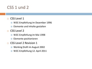 CSS 1 und 2CSS Level 1W3C-Empfehlung im Dezember 1996 Elemente und Inhalte gestaltenCSS Level 2W3C-Empfehlung im Mai 1998 Elemente positionieren  CSS Level 2 Revision 1Working Draft im August 2002W3C-Empfehlung 12. April 2011 