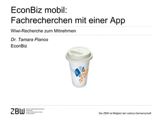 EconBiz mobil:
Fachrecherchen mit einer App
Wiwi-Recherche zum Mitnehmen
Dr. Tamara Pianos
EconBiz




                               Die ZBW ist Mitglied der Leibniz-Gemeinschaft
 