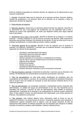 Entre las distintas propuestas de contenido del plan de negocios se ha seleccionado la que
propone Longenecker:

1.- Portada: comprende datos para la ubicación de la empresa (nombre, dirección, teléfono,
nombre de propietarios y de personal clave de la dirección de la empresa y fecha de
elaboración del plan de negocios).

2.- Índice del plan de negocios

3.- Resumen ejecutivo: proporciona un panorama general del plan de negocios, resumido en
un documento de una a tres páginas. Se confecciona una vez elaborado todo el plan y
destaca los puntos más significativos, de modo que despierte interés para seguir leyendo
todo el documento.

4.- Declaración de la visión y de la misión: describe la filosofía de la empresa y la relación
producto – mercado mediante la cual se procura concretar esa filosofía. Debe proporcionar
elementos que permitan distinguir a la empresa de las demás. Si bien es cierto que no hay un
prototipo de declaración, la misma debe ser simple, creíble y lograble.

5.- Panorama general de la empresa: describe el tipo de negocios que se propone la
empresa, sus objetivos, localización y mercado que se pretende alcanzar. Las preguntas a
responder son del tipo de las siguientes:

            -    naturaleza y actividad básica del negocio
            -    información sobre los inicios del negocio
            -    logros obtenidos hasta la fecha
            -    cambios operados en la estructura o propiedad de la empresa
            -    ciclo de vida en que se considera que se encuentra la empresa
            -    objetivos de la empresa
            -    productos principales
            -    clientes a los que sirve
            -    competencia distintiva de la empresa
            -    situación del sector industrial en que se encuentra la empresa.

6.- Plan de productos o servicios: comprende los productos o servicios que se ofrecerán a los
clientes. Se identificarán las características innovadoras de productos o servicios.

7.- Plan de mercadotecnia: en esta parte deben identificarse los beneficios para los
compradores de los bienes o servicios. Es conveniente cuantificar los beneficios financieros
para el usuario como ser rapidez en recuperar el costo del producto mediante ahorro en los
costos de operación.

8.- Plan de administración: los eventuales inversores o prestamistas buscan empresas bien
administradas. La calidad del equipo de administración es tal vez más importante que la
naturaleza del producto o servicio. El plan de administración debe detallar la estructura
organizacional propuesta de la empresa y los antecedentes de quienes ocupan posiciones
clave. El plan debería mostrar una administración bien balanceada, que incluya expertos en
finanzas, mercadotecnia y producción.

9.- Plan operativo: este capítulo debería incluir información sobre la forma en que se
elaborará el producto o se proporcionará el servicio. Comprende aspectos como ubicación e
instalaciones, espacio necesario para el negocio y tipo de equipo requerido. El plan de
operaciones debe explicar el enfoque propuesto por las empresas para asegurar la calidad,
controlar el inventario y emplear subcontratistas u obtener materias primas.


Facultad de Ciencias Económicas y de Administración – Cátedra de Administración General    17
 