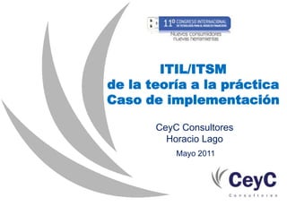 ITIL/ITSM de la teoría a la práctica Caso de implementación CeyC Consultores Horacio Lago Mayo 2011 