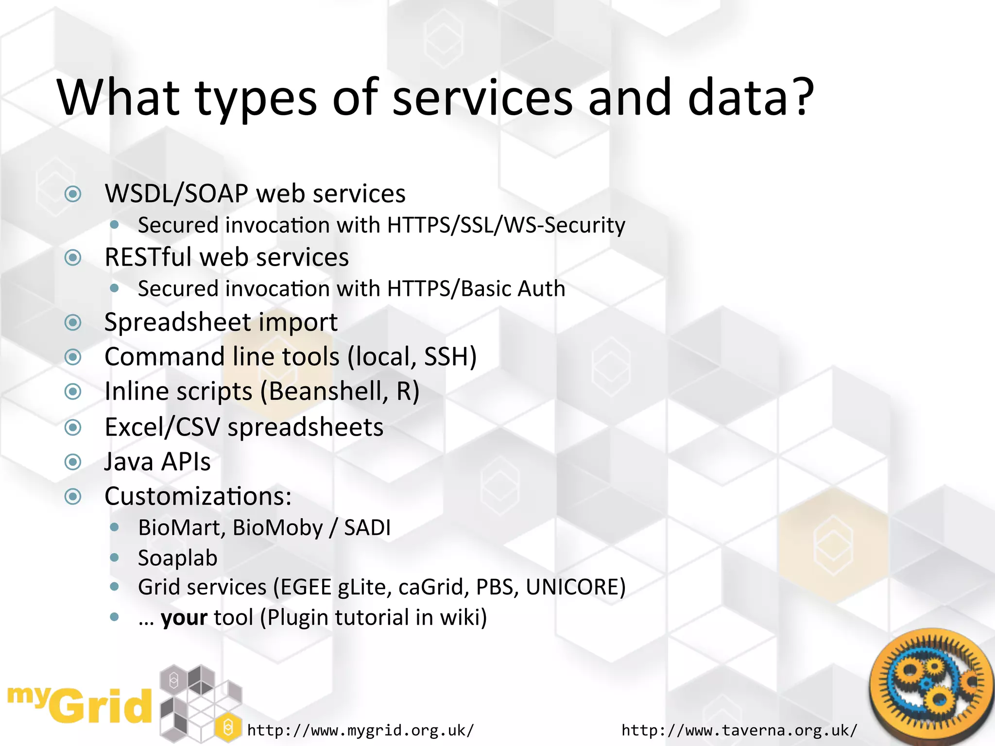What	
  types	
  of	
  services	
  and	
  data?	
  
    WSDL/SOAP	
  web	
  services	
  
       Secured	
  invoca"on	
  with	
  HTTPS/SSL/WS-­‐Security	
  
    RESTful	
  web	
  services	
  
       Secured	
  invoca"on	
  with	
  HTTPS/Basic	
  Auth	
  
    Spreadsheet	
  import	
  
    Command	
  line	
  tools	
  (local,	
  SSH)	
  
    Inline	
  scripts	
  (Beanshell,	
  R)	
  
    Excel/CSV	
  spreadsheets	
  
    Java	
  APIs	
  
    Customiza"ons:	
  
         BioMart,	
  BioMoby	
  /	
  SADI	
  
         Soaplab	
  
         Grid	
  services	
  (EGEE	
  gLite,	
  caGrid,	
  PBS,	
  UNICORE)	
  
         …	
  your	
  tool	
  (Plugin	
  tutorial	
  in	
  wiki)	
  



                         http://www.mygrid.org.uk/	
                          http://www.taverna.org.uk/	
  
 