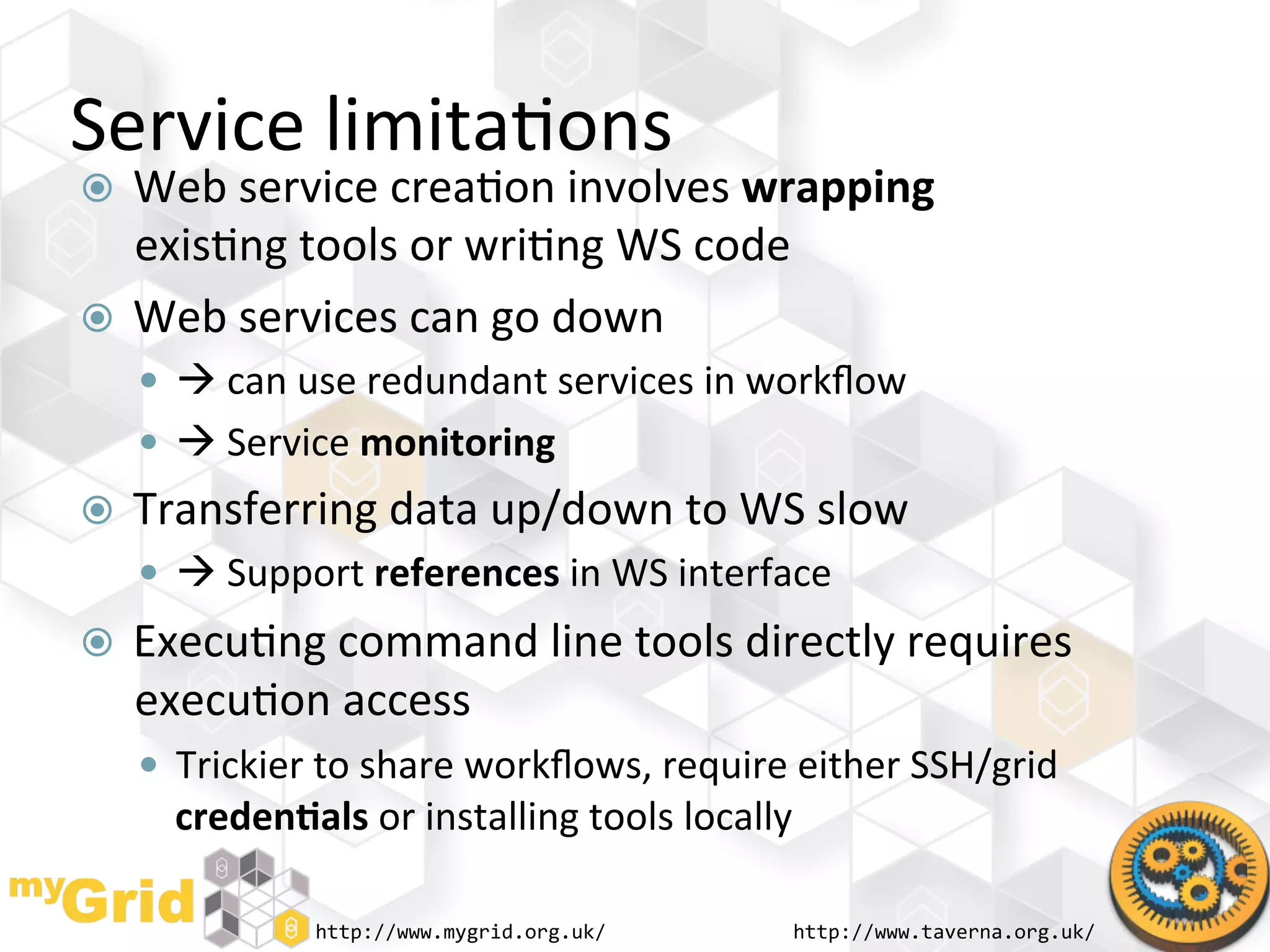 Service	
  limita"ons	
  
  Web	
  service	
  crea"on	
  involves	
  wrapping	
  
   exis"ng	
  tools	
  or	
  wri"ng	
  WS	
  code	
  
  Web	
  services	
  can	
  go	
  down	
  
       	
  can	
  use	
  redundant	
  services	
  in	
  workﬂow	
  
       	
  Service	
  monitoring	
  
    Transferring	
  data	
  up/down	
  to	
  WS	
  slow	
  
       	
  Support	
  references	
  in	
  WS	
  interface	
  
    Execu"ng	
  command	
  line	
  tools	
  directly	
  requires	
  
     execu"on	
  access	
  
       Trickier	
  to	
  share	
  workﬂows,	
  require	
  either	
  SSH/grid	
  
        creden)als	
  or	
  installing	
  tools	
  locally	
  

                    http://www.mygrid.org.uk/	
              http://www.taverna.org.uk/	
  
 