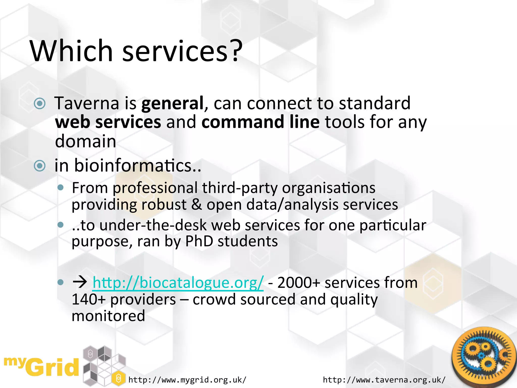 Which	
  services?	
  
  Taverna	
  is	
  general,	
  can	
  connect	
  to	
  standard	
  
   web	
  services	
  and	
  command	
  line	
  tools	
  for	
  any	
  
   domain	
  
  in	
  bioinforma"cs..	
  
       From	
  professional	
  third-­‐party	
  organisa"ons	
  
        providing	
  robust	
  &	
  open	
  data/analysis	
  services	
  
       ..to	
  under-­‐the-­‐desk	
  web	
  services	
  for	
  one	
  par"cular	
  
        purpose,	
  ran	
  by	
  PhD	
  students	
  

       	
  hhp://biocatalogue.org/	
  -­‐	
  2000+	
  services	
  from	
  
        140+	
  providers	
  –	
  crowd	
  sourced	
  and	
  quality	
  
        monitored	
  


                    http://www.mygrid.org.uk/	
              http://www.taverna.org.uk/	
  
 