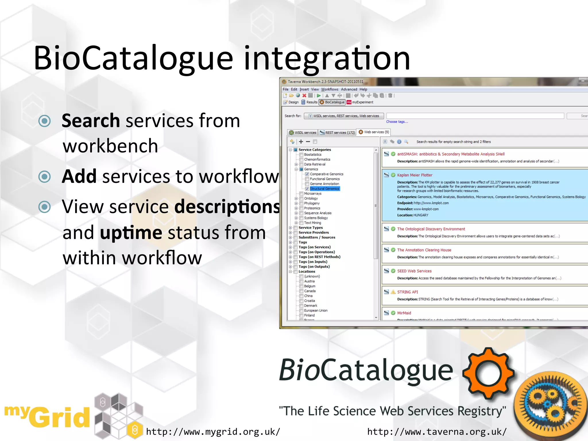 BioCatalogue	
  integra"on	
  
    Search	
  services	
  from	
  
     workbench	
  
    Add	
  services	
  to	
  workﬂow	
  
    View	
  service	
  descrip)ons	
  
     and	
  up)me	
  status	
  from	
  
     within	
  workﬂow	
  




                  http://www.mygrid.org.uk/	
     http://www.taverna.org.uk/	
  
 