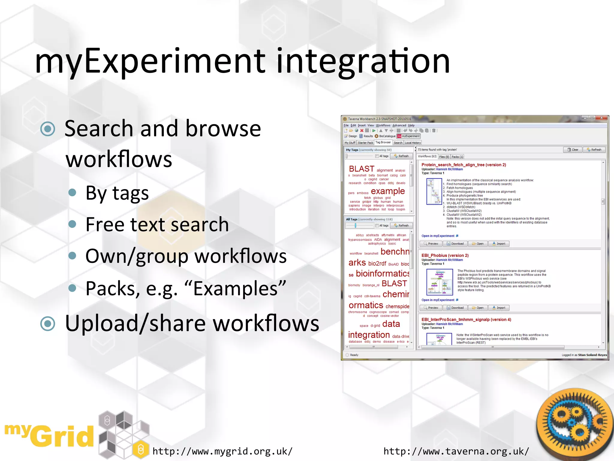 myExperiment	
  integra"on	
  
  Search	
  and	
  browse	
  
   workﬂows	
  
     By	
  tags	
  
     Free	
  text	
  search	
  
     Own/group	
  workﬂows	
  
     Packs,	
  e.g.	
  “Examples”	
  
  Upload/share	
  workﬂows	
  




                   http://www.mygrid.org.uk/	
     http://www.taverna.org.uk/	
  
 