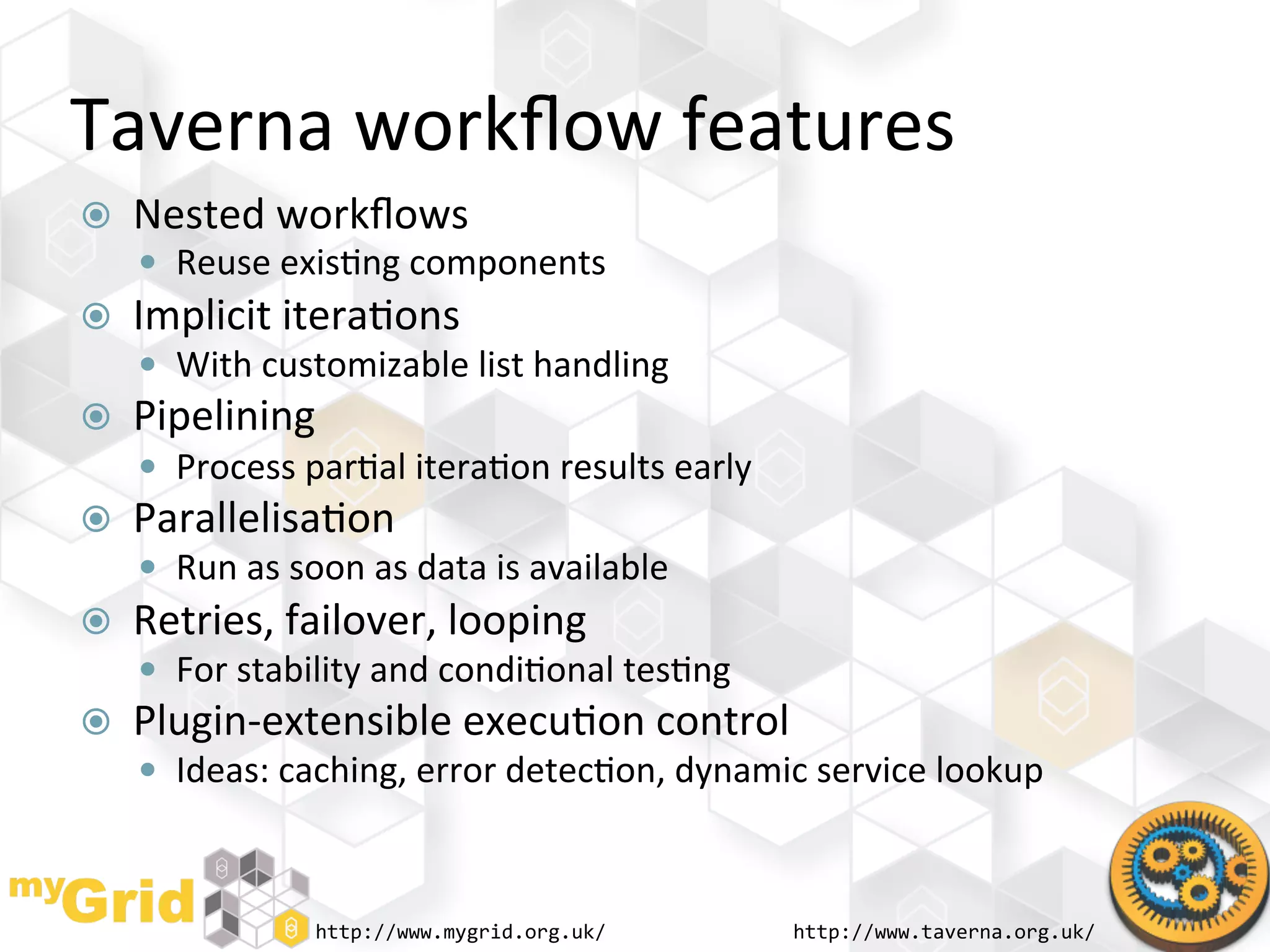 Taverna	
  workﬂow	
  features	
  
    Nested	
  workﬂows	
  
       Reuse	
  exis"ng	
  components	
  
    Implicit	
  itera"ons	
  
       With	
  customizable	
  list	
  handling	
  
    Pipelining	
  
       Process	
  par"al	
  itera"on	
  results	
  early	
  
    Parallelisa"on	
  
       Run	
  as	
  soon	
  as	
  data	
  is	
  available	
  
    Retries,	
  failover,	
  looping	
  
       For	
  stability	
  and	
  condi"onal	
  tes"ng	
  
    Plugin-­‐extensible	
  execu"on	
  control	
  
       Ideas:	
  caching,	
  error	
  detec"on,	
  dynamic	
  service	
  lookup	
  



                       http://www.mygrid.org.uk/	
               http://www.taverna.org.uk/	
  
 