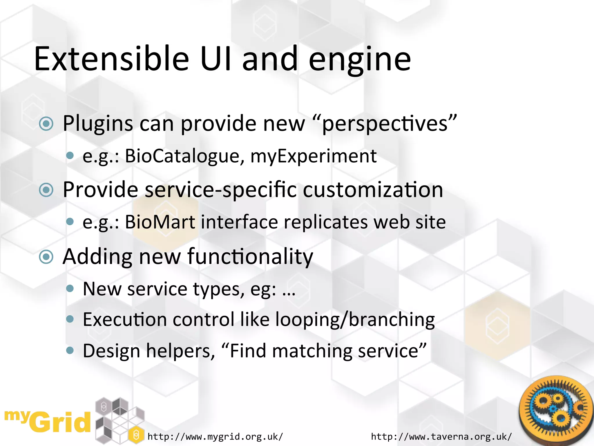 Extensible	
  UI	
  and	
  engine	
  
  Plugins	
  can	
  provide	
  new	
  “perspec"ves”	
  
     e.g.:	
  BioCatalogue,	
  myExperiment	
  
  Provide	
  service-­‐speciﬁc	
  customiza"on	
  
     e.g.:	
  BioMart	
  interface	
  replicates	
  web	
  site	
  
  Adding	
  new	
  func"onality	
  
     New	
  service	
  types,	
  eg:	
  …	
  
     Execu"on	
  control	
  like	
  looping/branching	
  
     Design	
  helpers,	
  “Find	
  matching	
  service”	
  



                  http://www.mygrid.org.uk/	
         http://www.taverna.org.uk/	
  
 