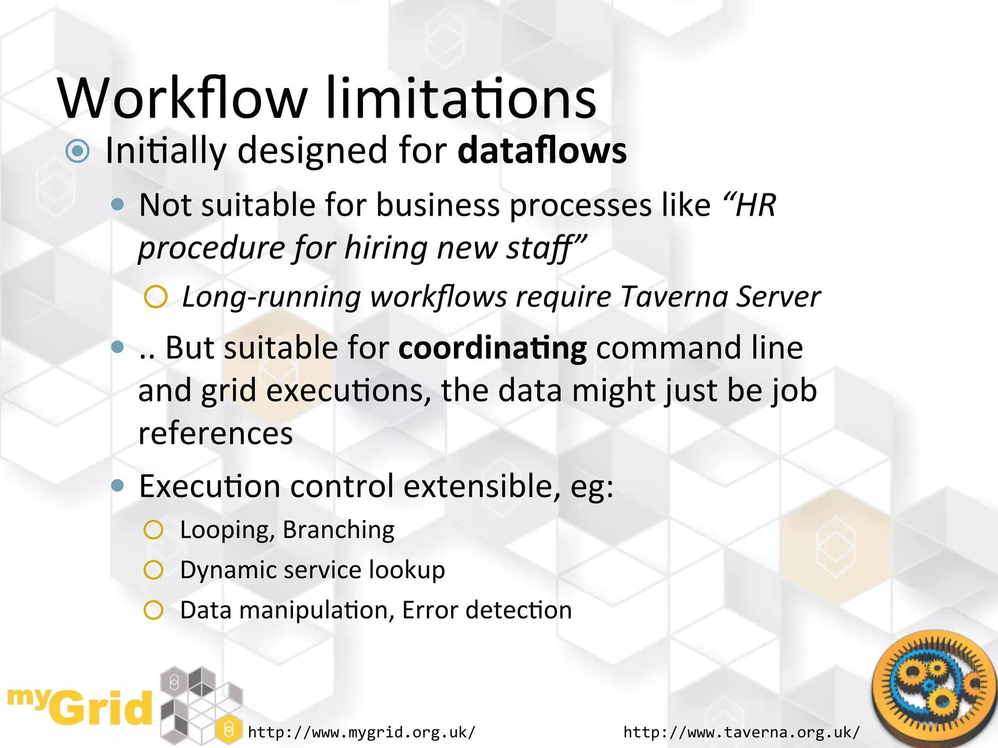 Workﬂow	
  limita"ons	
  
  Ini"ally	
  designed	
  for	
  dataﬂows	
  
     Not	
  suitable	
  for	
  business	
  processes	
  like	
  “HR	
  
      procedure	
  for	
  hiring	
  new	
  staﬀ”	
  
           Long-­‐running	
  workﬂows	
  require	
  Taverna	
  Server	
  
     ..	
  But	
  suitable	
  for	
  coordina)ng	
  command	
  line	
  
      and	
  grid	
  execu"ons,	
  the	
  data	
  might	
  just	
  be	
  job	
  
      references	
  
     Execu"on	
  control	
  extensible,	
  eg:	
  
           Looping,	
  Branching	
  
           Dynamic	
  service	
  lookup	
  
           Data	
  manipula"on,	
  Error	
  detec"on	
  




                  http://www.mygrid.org.uk/	
              http://www.taverna.org.uk/	
  
 