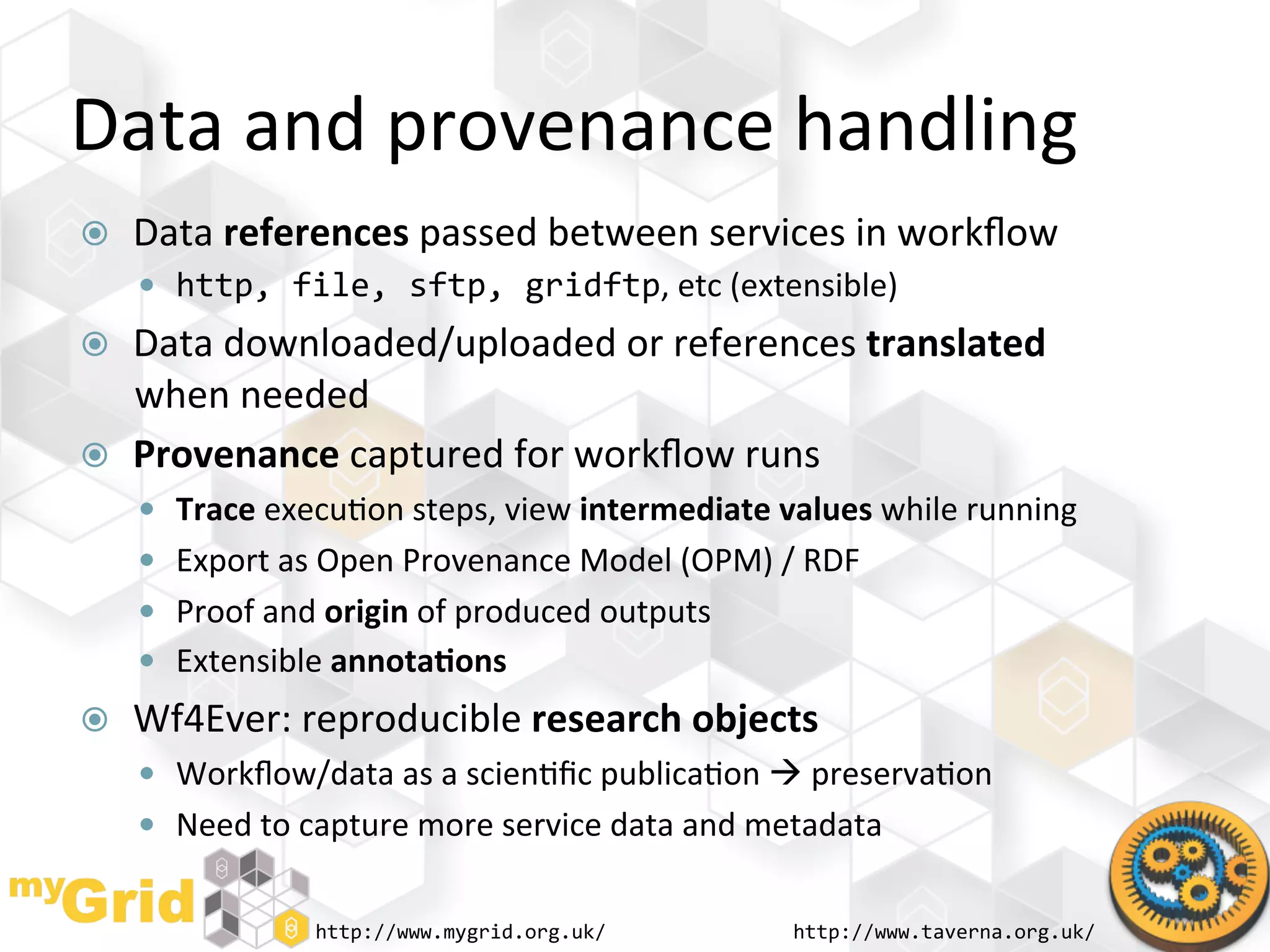 Data	
  and	
  provenance	
  handling	
  
    Data	
  references	
  passed	
  between	
  services	
  in	
  workﬂow	
  
       http,	
  file,	
  sftp,	
  gridftp,	
  etc	
  (extensible)	
  
    Data	
  downloaded/uploaded	
  or	
  references	
  translated	
  
     when	
  needed	
  
    Provenance	
  captured	
  for	
  workﬂow	
  runs	
  
       Trace	
  execu"on	
  steps,	
  view	
  intermediate	
  values	
  while	
  running	
  
       Export	
  as	
  Open	
  Provenance	
  Model	
  (OPM)	
  /	
  RDF	
  
       Proof	
  and	
  origin	
  of	
  produced	
  outputs	
  
       Extensible	
  annota)ons	
  
    Wf4Ever:	
  reproducible	
  research	
  objects	
  
       Workﬂow/data	
  as	
  a	
  scien"ﬁc	
  publica"on	
  	
  preserva"on	
  
       Need	
  to	
  capture	
  more	
  service	
  data	
  and	
  metadata	
  


                      http://www.mygrid.org.uk/	
                    http://www.taverna.org.uk/	
  
 