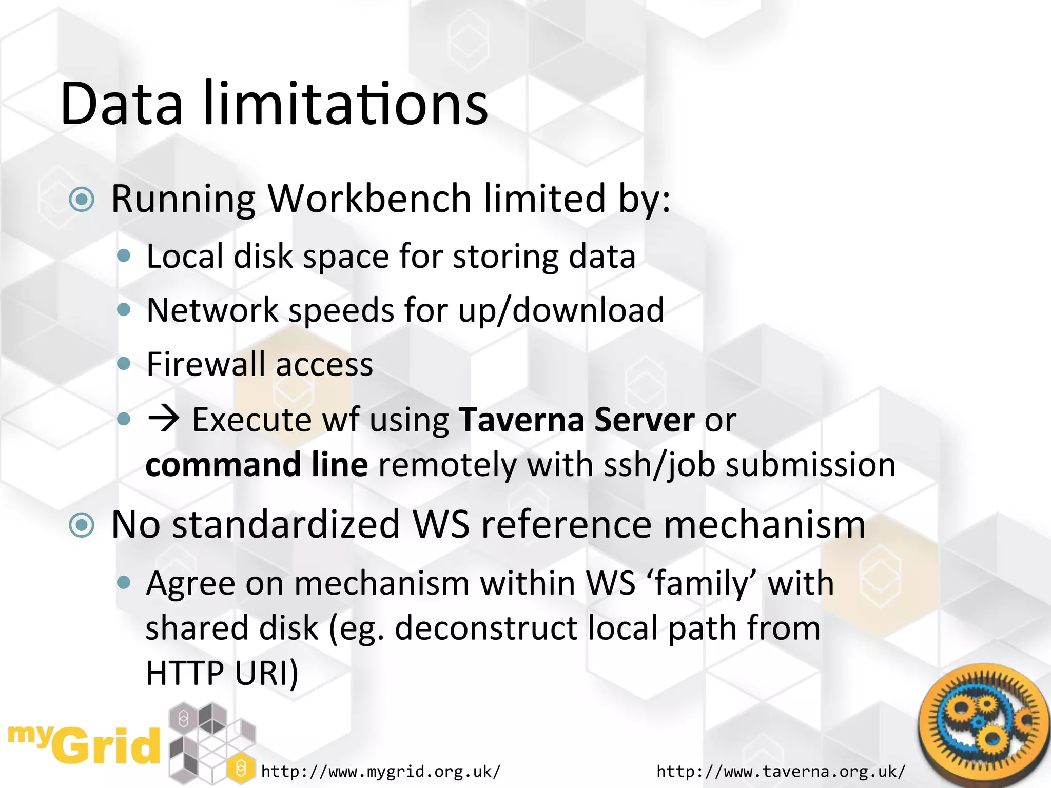 Data	
  limita"ons	
  
  Running	
  Workbench	
  limited	
  by:	
  
     Local	
  disk	
  space	
  for	
  storing	
  data	
  
     Network	
  speeds	
  for	
  up/download	
  
     Firewall	
  access	
  
     	
  Execute	
  wf	
  using	
  Taverna	
  Server	
  or	
  
      command	
  line	
  remotely	
  with	
  ssh/job	
  submission	
  
  No	
  standardized	
  WS	
  reference	
  mechanism	
  
     Agree	
  on	
  mechanism	
  within	
  WS	
  ‘family’	
  with	
  
      shared	
  disk	
  (eg.	
  deconstruct	
  local	
  path	
  from	
  
      HTTP	
  URI)	
  

                  http://www.mygrid.org.uk/	
                http://www.taverna.org.uk/	
  
 