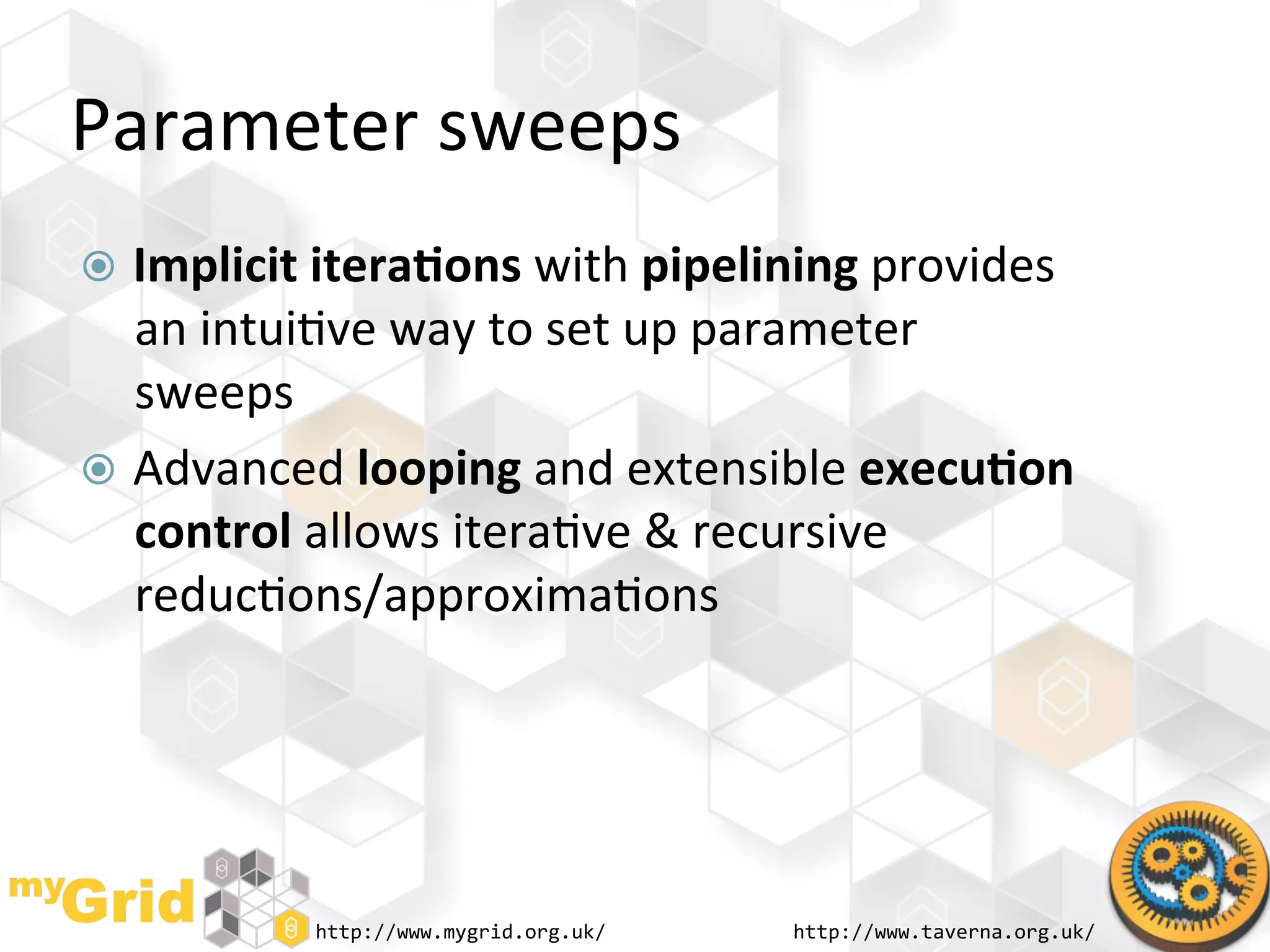 Parameter	
  sweeps	
  
  Implicit	
  itera)ons	
  with	
  pipelining	
  provides	
  
   an	
  intui"ve	
  way	
  to	
  set	
  up	
  parameter	
  
   sweeps	
  
  Advanced	
  looping	
  and	
  extensible	
  execu)on	
  
   control	
  allows	
  itera"ve	
  &	
  recursive	
  
   reduc"ons/approxima"ons	
  




              http://www.mygrid.org.uk/	
     http://www.taverna.org.uk/	
  
 