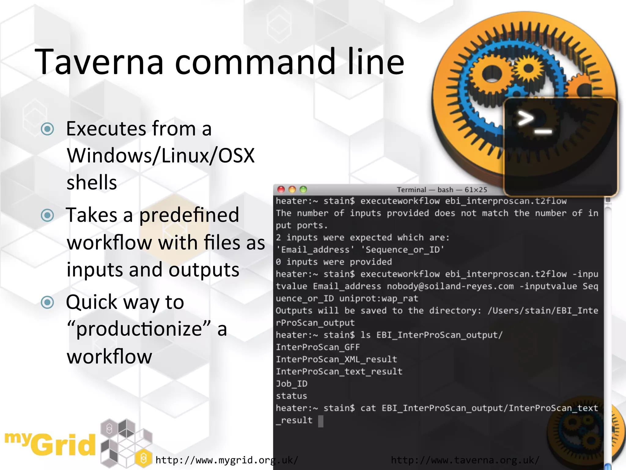 Taverna	
  command	
  line	
  
    Executes	
  from	
  a	
  
     Windows/Linux/OSX	
  
     shells	
  
    Takes	
  a	
  predeﬁned	
  
     workﬂow	
  with	
  ﬁles	
  as	
  
     inputs	
  and	
  outputs	
  
    Quick	
  way	
  to	
  
     “produc"onize”	
  a	
  
     workﬂow	
  



                   http://www.mygrid.org.uk/	
     http://www.taverna.org.uk/	
  
 