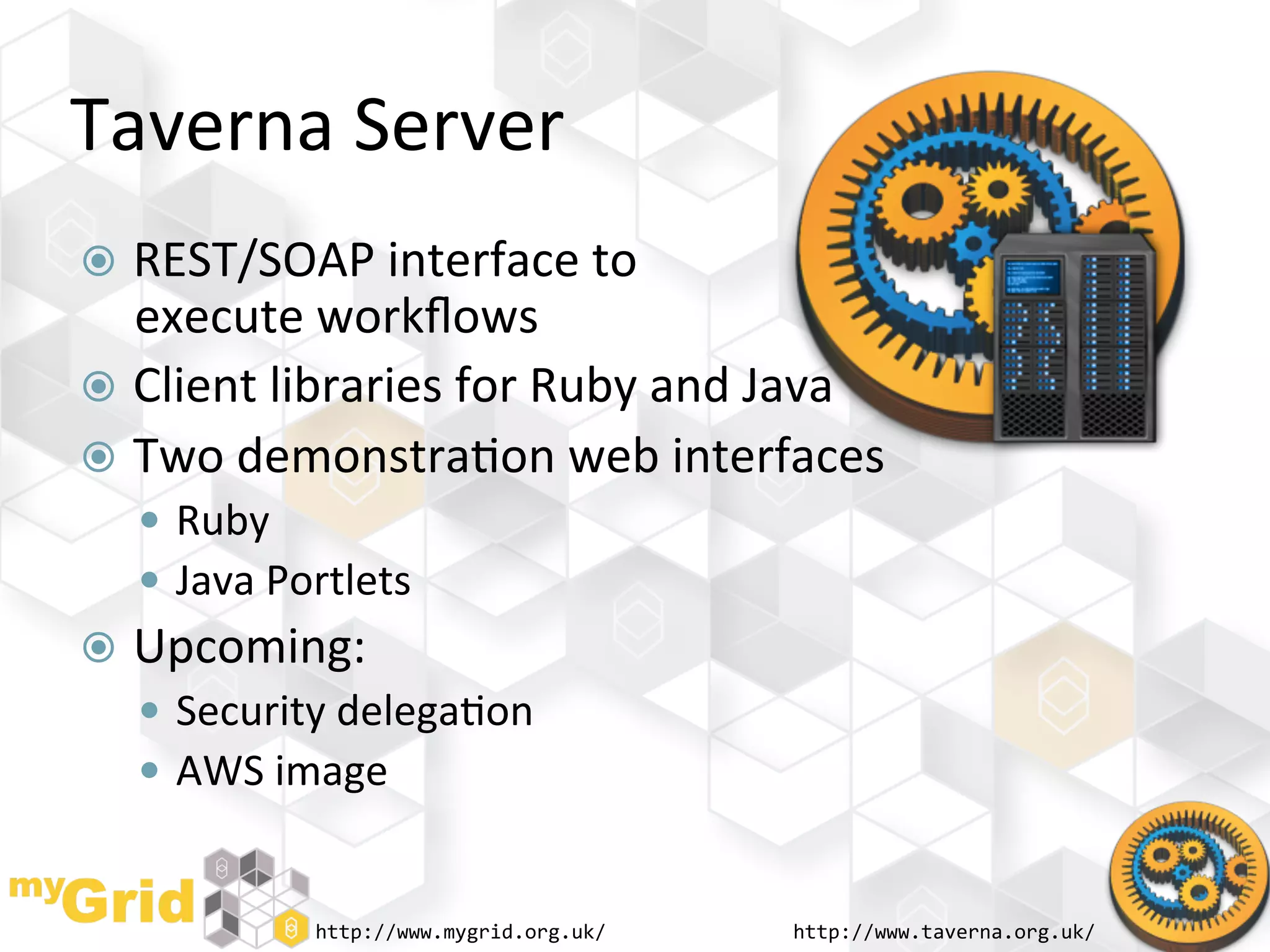 Taverna	
  Server	
  
  REST/SOAP	
  interface	
  to	
  	
  
   execute	
  workﬂows	
  
  Client	
  libraries	
  for	
  Ruby	
  and	
  Java	
  
  Two	
  demonstra"on	
  web	
  interfaces	
  
     Ruby	
  
     Java	
  Portlets	
  
  Upcoming:	
  
     Security	
  delega"on	
  
     AWS	
  image	
  


                 http://www.mygrid.org.uk/	
     http://www.taverna.org.uk/	
  
 