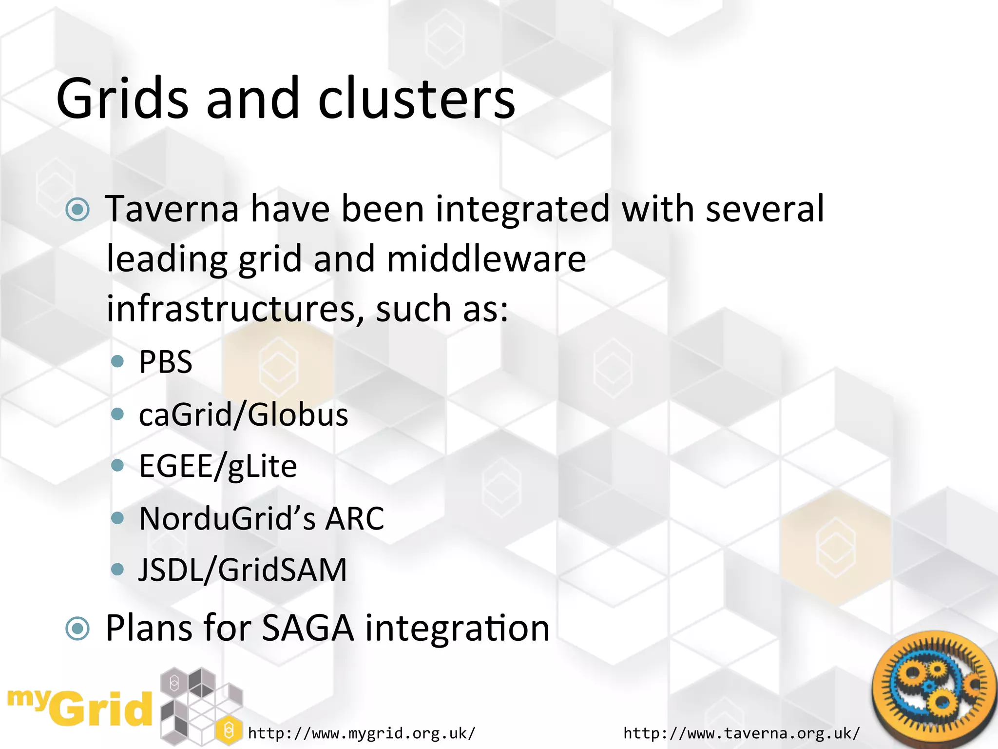 Grids	
  and	
  clusters	
  
  Taverna	
  have	
  been	
  integrated	
  with	
  several	
  
   leading	
  grid	
  and	
  middleware	
  
   infrastructures,	
  such	
  as:	
  
     PBS	
  
     caGrid/Globus	
  
     EGEE/gLite	
  
     NorduGrid’s	
  ARC	
  
     JSDL/GridSAM	
  
  Plans	
  for	
  SAGA	
  integra"on	
  

                http://www.mygrid.org.uk/	
     http://www.taverna.org.uk/	
  
 