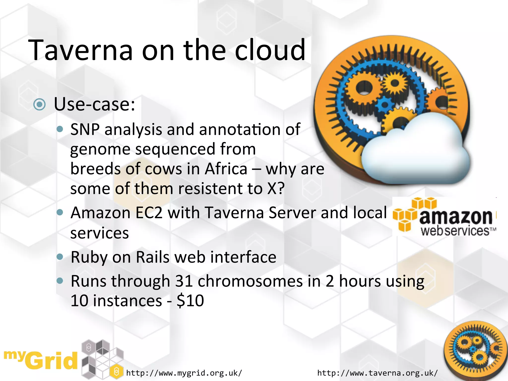 Taverna	
  on	
  the	
  cloud	
  
  Use-­‐case:	
  
     SNP	
  analysis	
  and	
  annota"on	
  of	
  
       genome	
  sequenced	
  from	
  
       breeds	
  of	
  cows	
  in	
  Africa	
  –	
  why	
  are	
  	
  
       some	
  of	
  them	
  resistent	
  to	
  X?	
  
      Amazon	
  EC2	
  with	
  Taverna	
  Server	
  and	
  local	
  
       services	
  
      Ruby	
  on	
  Rails	
  web	
  interface	
  
      Runs	
  through	
  31	
  chromosomes	
  in	
  2	
  hours	
  using	
  
       10	
  instances	
  -­‐	
  $10	
  


                 http://www.mygrid.org.uk/	
          http://www.taverna.org.uk/	
  
 