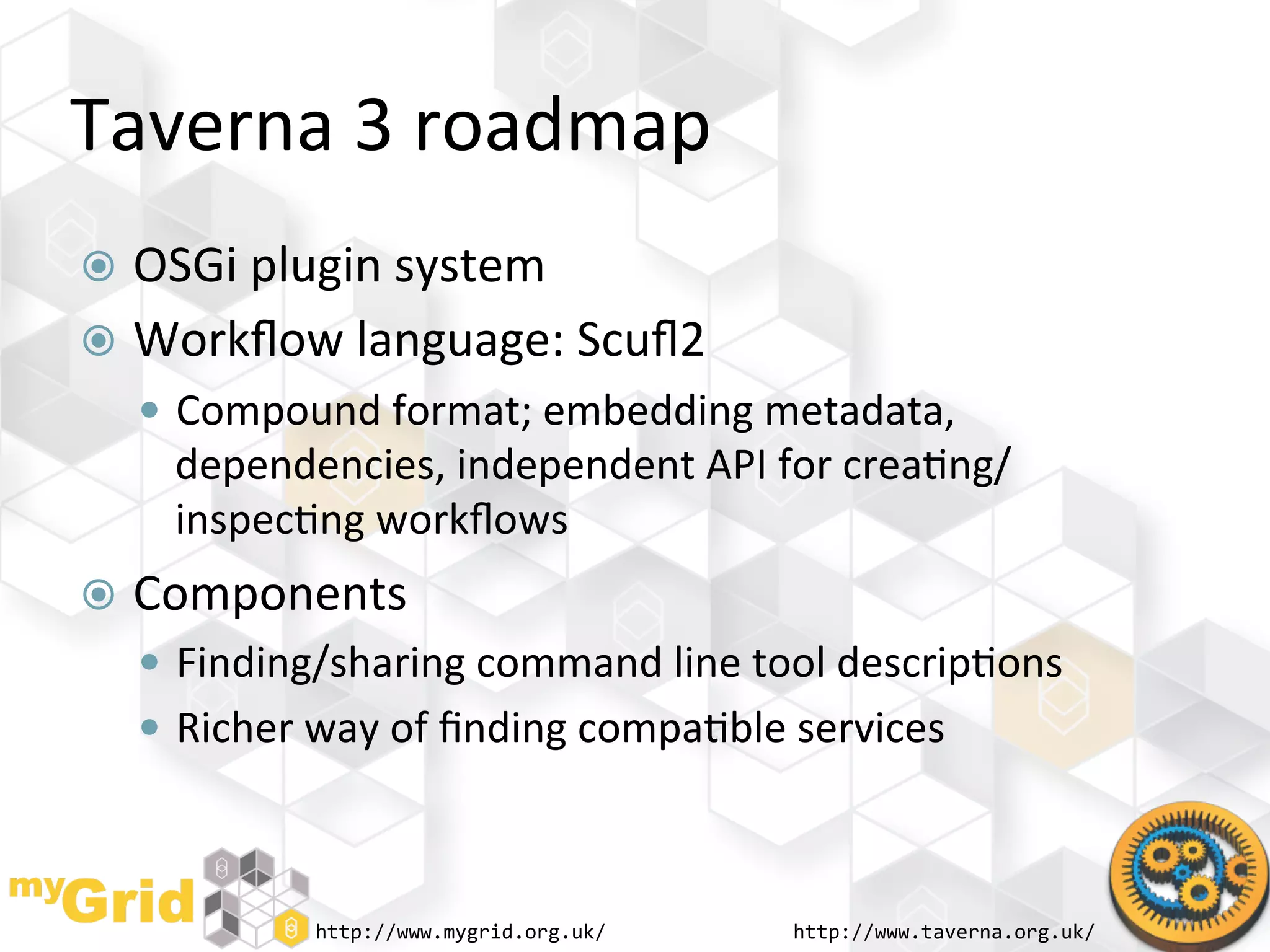 Taverna	
  3	
  roadmap	
  
  OSGi	
  plugin	
  system	
  
  Workﬂow	
  language:	
  Scuﬂ2	
  
     Compound	
  format;	
  embedding	
  metadata,	
  
      dependencies,	
  independent	
  API	
  for	
  crea"ng/
      inspec"ng	
  workﬂows	
  
  Components	
  
     Finding/sharing	
  command	
  line	
  tool	
  descrip"ons	
  
     Richer	
  way	
  of	
  ﬁnding	
  compa"ble	
  services	
  



                http://www.mygrid.org.uk/	
        http://www.taverna.org.uk/	
  
 