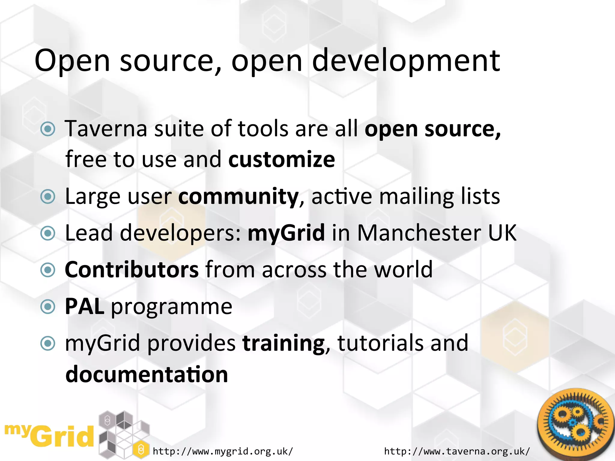 Open	
  source,	
  open	
  development	
  
  Taverna	
  suite	
  of	
  tools	
  are	
  all	
  open	
  source,	
  
   free	
  to	
  use	
  and	
  customize	
  
  Large	
  user	
  community,	
  ac"ve	
  mailing	
  lists	
  
  Lead	
  developers:	
  myGrid	
  in	
  Manchester	
  UK	
  
  Contributors	
  from	
  across	
  the	
  world	
  
  PAL	
  programme	
  
  myGrid	
  provides	
  training,	
  tutorials	
  and	
  
   documenta)on	
  

                 http://www.mygrid.org.uk/	
        http://www.taverna.org.uk/	
  
 