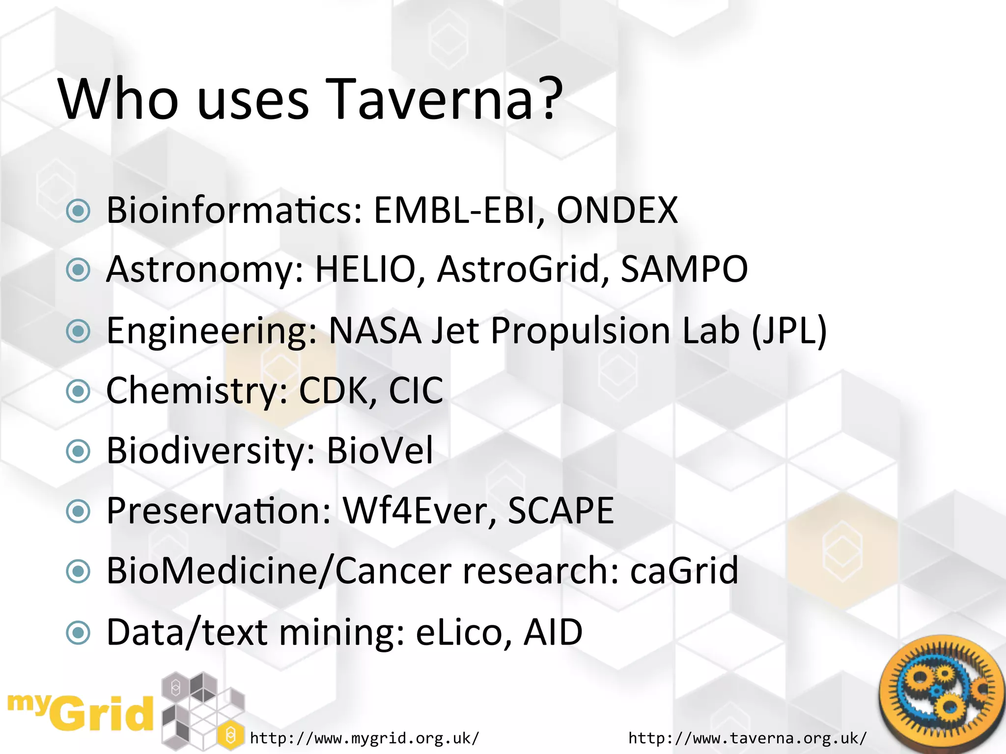 Who	
  uses	
  Taverna?	
  
  Bioinforma"cs:	
  EMBL-­‐EBI,	
  ONDEX	
  
  Astronomy:	
  HELIO,	
  AstroGrid,	
  SAMPO	
  
  Engineering:	
  NASA	
  Jet	
  Propulsion	
  Lab	
  (JPL)	
  
  Chemistry:	
  CDK,	
  CIC	
  
  Biodiversity:	
  BioVel	
  
  Preserva"on:	
  Wf4Ever,	
  SCAPE	
  
  BioMedicine/Cancer	
  research:	
  caGrid	
  
  Data/text	
  mining:	
  eLico,	
  AID	
  

               http://www.mygrid.org.uk/	
     http://www.taverna.org.uk/	
  
 